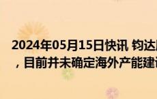 2024年05月15日快讯 钧达股份：公司有计划布局海外产能，目前并未确定海外产能建设地点