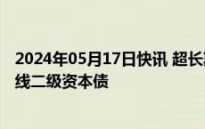 2024年05月17日快讯 超长期特别国债发行前，银行抓紧上线二级资本债