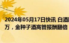 2024年05月17日快讯 白酒股薪酬榜：茅五泸人均薪酬超30万，金种子酒高管报酬翻倍
