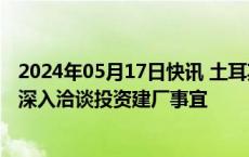 2024年05月17日快讯 土耳其政府：正与比亚迪和奇瑞汽车深入洽谈投资建厂事宜
