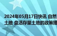 2024年05月17日快讯 自然资源部：准备出台妥善处置闲置土地 盘活存量土地的政策措施
