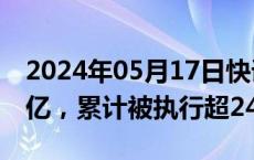 2024年05月17日快讯 融创等被强制执行3.3亿，累计被执行超243亿