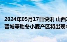 2024年05月17日快讯 山西发布高温黄色预警：临汾 运城和晋城等地冬小麦产区将出现中等以上干热风
