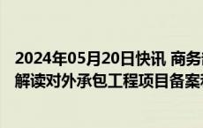 2024年05月20日快讯 商务部对外投资和经济合作司负责人解读对外承包工程项目备案和立项管理办法