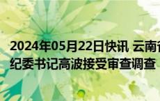 2024年05月22日快讯 云南省农村信用社联合社原党委委员 纪委书记高波接受审查调查