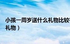 小孩一周岁送什么礼物比较有意义一点（小孩一周岁送什么礼物）