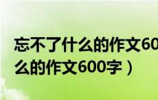 忘不了什么的作文600字初中作文（忘不了什么的作文600字）