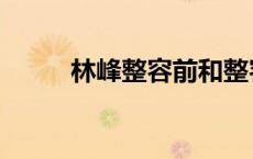 林峰整容前和整容后（林峰整容）