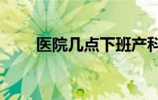 医院几点下班产科（医院几点下班）