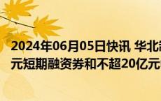 2024年06月05日快讯 华北制药：拟申请注册发行不超20亿元短期融资券和不超20亿元中期票据