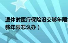 退休时医疗保险没交够年限怎么办理（退休时医疗保险没交够年限怎么办）