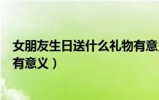 女朋友生日送什么礼物有意义高中（女朋友生日送什么礼物有意义）