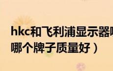 hkc和飞利浦显示器哪个牌子质量好（显示器哪个牌子质量好）
