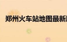 郑州火车站地图最新版（郑州火车站地图）
