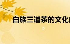 白族三道茶的文化内涵（白族三道茶）