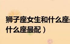 狮子座女生和什么座最配结婚（狮子座女生和什么座最配）