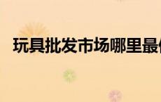 玩具批发市场哪里最便宜（玩具批发市场）