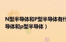 N型半导体和P型半导体有什么不同?各有什么特点?（n型半导体和p型半导体）