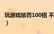 玩游戏惩罚100招 不过分（玩游戏惩罚100招）