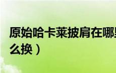 原始哈卡莱披肩在哪里换（原始哈卡莱护臂怎么换）