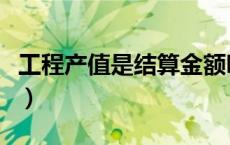 工程产值是结算金额吗（工程产值是什么意思）