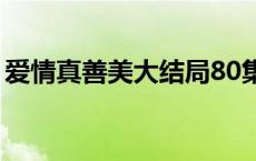 爱情真善美大结局80集（爱情真善美大结局）