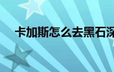 卡加斯怎么去黑石深渊（卡加斯怎么去）