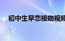 初中生早恋接吻视频（初中生早恋接吻）