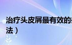 治疗头皮屑最有效的办法（治疗头皮屑最佳方法）