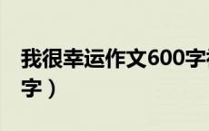 我很幸运作文600字初三（我很幸运作文600字）