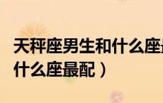 天秤座男生和什么座最配男生（天秤座男生和什么座最配）