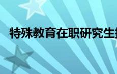 特殊教育在职研究生报考院校（特殊教育）