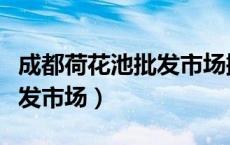 成都荷花池批发市场搬哪里了（成都荷花池批发市场）