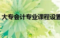 大专会计专业课程设置（大专会计专业课程）