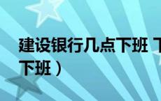 建设银行几点下班 下班时间（建设银行几点下班）
