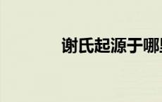 谢氏起源于哪里（谢氏起源）