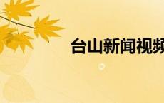 台山新闻视频（台山新闻）