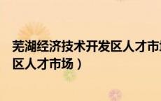 芜湖经济技术开发区人才市场周几开门（芜湖经济技术开发区人才市场）