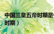 中国三皇五帝时期是什么时期（中国三皇五帝时期）