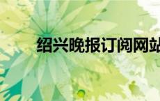 绍兴晚报订阅网站（绍兴晚报订阅）