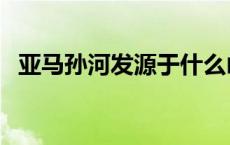 亚马孙河发源于什么山（亚马孙河发源于）