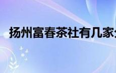 扬州富春茶社有几家分店（扬州富春茶社）