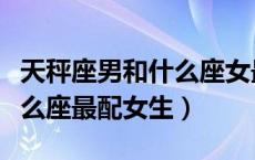 天秤座男和什么座女最配对（天秤座男生和什么座最配女生）