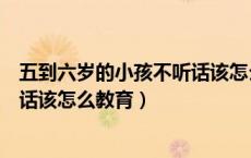 五到六岁的小孩不听话该怎么教育好（五到六岁的小孩不听话该怎么教育）