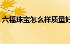 六福珠宝怎么样质量好吗（六福珠宝怎么样）