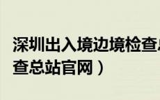 深圳出入境边境检查总站（深圳出入境边防检查总站官网）