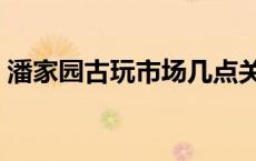 潘家园古玩市场几点关门（潘家园古玩市场）