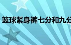篮球紧身裤七分和九分哪个好（篮球紧身裤）