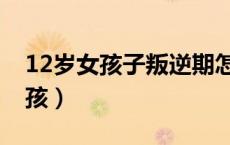 12岁女孩子叛逆期怎么管教最合适（12岁女孩）