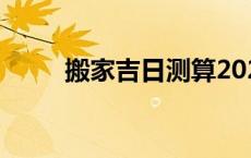 搬家吉日测算2024年（搬家择日）